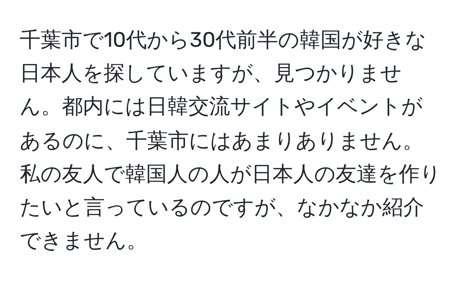 千葉市で10代から30代前半の韓国が好きな日本人を探していますが、見つかりません。都内には日韓交流サイトやイベントがあるのに、千葉市にはあまりありません。私の友人で韓国人の人が日本人の友達を作りたいと言っているのですが、なかなか紹介できません。