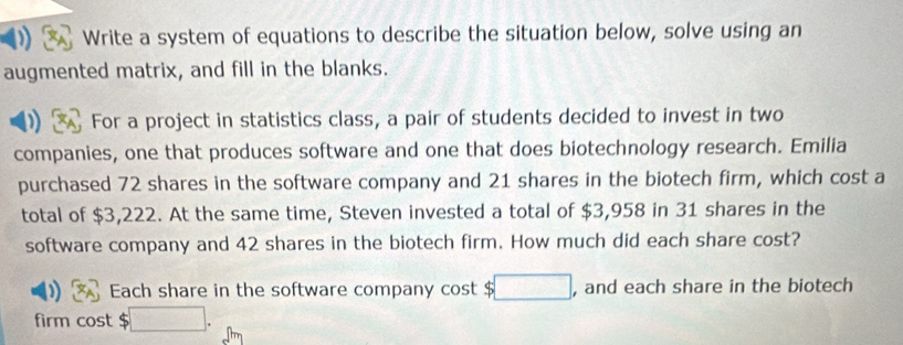 Write a system of equations to describe the situation below, solve using an 
augmented matrix, and fill in the blanks. 
For a project in statistics class, a pair of students decided to invest in two 
companies, one that produces software and one that does biotechnology research. Emilia 
purchased 72 shares in the software company and 21 shares in the biotech firm, which cost a 
total of $3,222. At the same time, Steven invested a total of $3,958 in 31 shares in the 
software company and 42 shares in the biotech firm. How much did each share cost? 
Each share in the software company cost $ □ , and each share in the biotech 
firm cost $□.