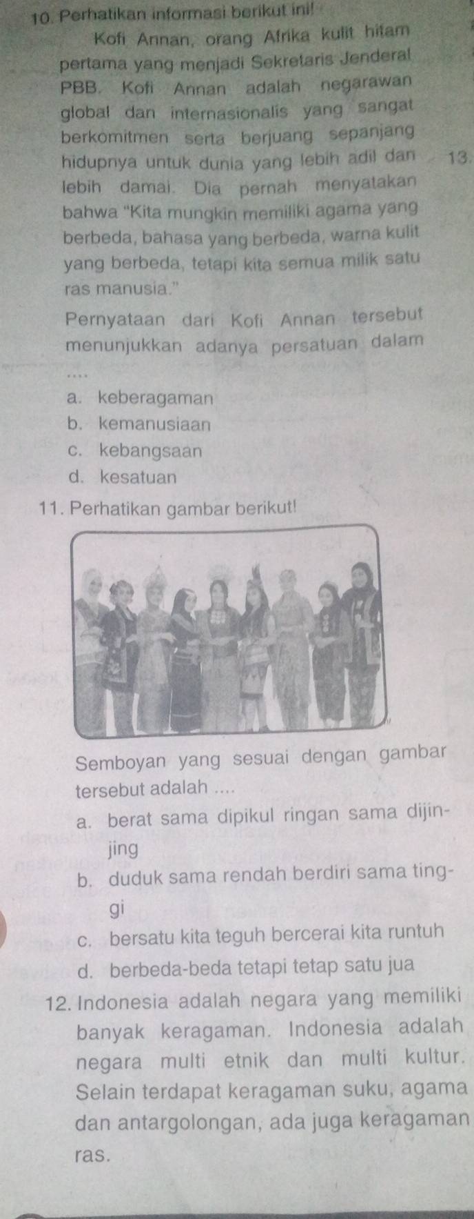 Perhatikan informasi berikut ini!
Kofi Annan, orang Afrika kulit hitam
pertama yang menjadi Sekretaris Jenderal
PBB. Kofi Annan adalah negarawan
global dan internasionalis yang sangat
berkomitmen serta berjuang sepanjang
hidupnya untuk dunia yang lebih adil dan 13
lebih damai. Dia pernah menyatakan
bahwa “Kita mungkin memiliki agama yang
berbeda, bahasa yang berbeda, warna kulit
yang berbeda, tetapi kita semua milik satu
ras manusia."
Pernyataan dari Kofi Annan tersebut
menunjukkan adanya persatuan dalam
a. keberagaman
b. kemanusiaan
c. kebangsaan
d. kesatuan
11. Perhatikan gambar berikut!
Semboyan yang sesuai dengan gambar
tersebut adalah ....
a. berat sama dipikul ringan sama dijin-
jing
b. duduk sama rendah berdiri sama ting-
gi
c. bersatu kita teguh bercerai kita runtuh
d. berbeda-beda tetapi tetap satu jua
12. Indonesia adalah negara yang memiliki
banyak keragaman. Indonesia adalah
negara multi etnik dan multi kultur.
Selain terdapat keragaman suku, agama
dan antargolongan, ada juga keragaman
ras.