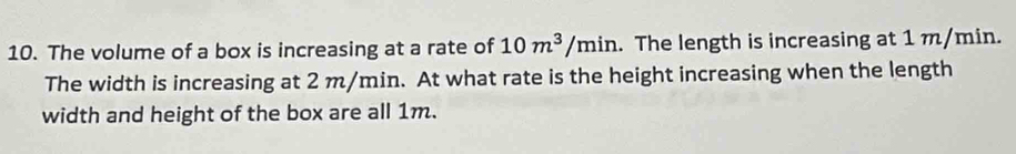 The volume of a box is increasing at a rate of 10m^3/min. The length is increasing at 1 m/min. 
The width is increasing at 2 m/min. At what rate is the height increasing when the length 
width and height of the box are all 1m.