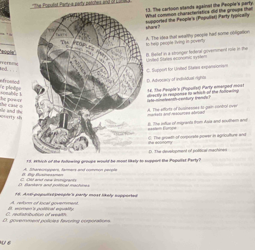 'The Populist Party-a party patches and of Lunac
13. The cartoon stands against the People's party.
What common characteristics did the groups that
supported the People's (Populist) Party typically
share?
cxd. ' As
A. The idea that wealthy people had some obligation
to help people living in poverty
People':
B. Belief in a stronger federal government role in the
United States economic system
vernme
ted. . . .
C. Support for United States expansionism
nfronted
D. Advocacy of individual rights
e pledge
14. The People’s (Populist) Party emerged most
sonable l
directly in response to which of the following
the power
late-nineteenth-century trends?
the case o
le and the
A. The efforts of businesses to gain control over
markets and resources abroad
overty sh
B. The influx of migrants from Asia and southern and
eastern Europe
C. The growth of corporate power in agriculture and
the economy
D. The development of political machines
15. Which of the following groups would be most likely to support the Populist Party?
A. Sharecroppers, farmers and common people
B. Big Businessmen
C. Old and new immigrants
D. Bankers and political machines
16. Anti-populist/people's party most likely supported
A. reform of local government.
B. women's political equality.
C. redistribution of wealth.
D. government policies favoring corporations.
U 6