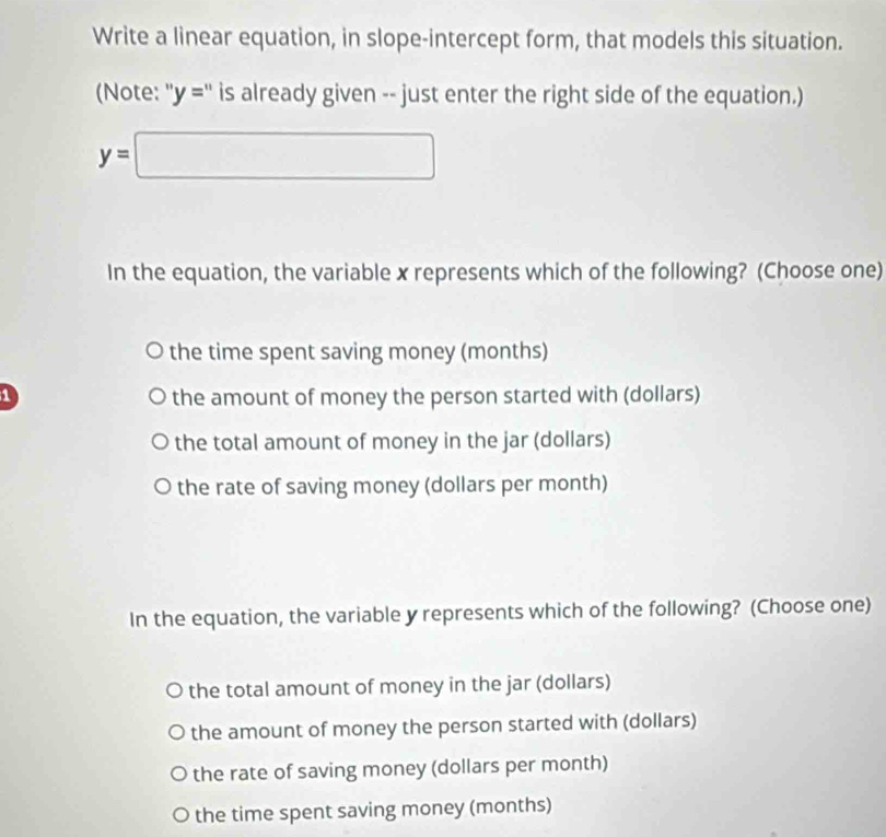 Write a linear equation, in slope-intercept form, that models this situation.
(Note: ''y='' is already given -- just enter the right side of the equation.)
y=□
In the equation, the variable x represents which of the following? (Choose one)
the time spent saving money (months)
1 the amount of money the person started with (dollars)
the total amount of money in the jar (dollars)
the rate of saving money (dollars per month)
In the equation, the variable y represents which of the following? (Choose one)
the total amount of money in the jar (dollars)
the amount of money the person started with (dollars)
the rate of saving money (dollars per month)
the time spent saving money (months)