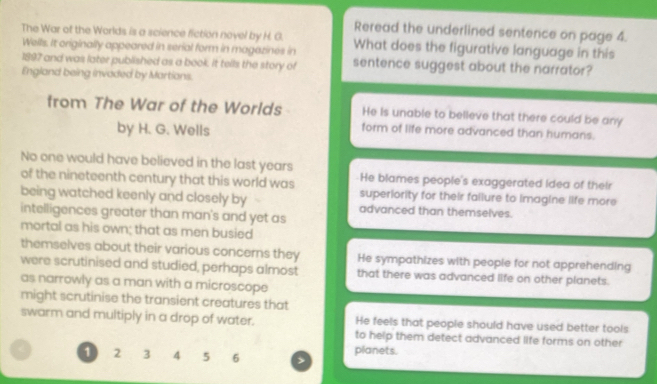 Reread the underlined sentence on page 4.
The War of the Worlds is a science fiction novel by H. G. What does the figurative language in this
Wells. It originally appeared in serial form in magazines in
1897 and was later published as a book. It tells the story of sentence suggest about the narrator?
England being invaded by Martians.
from The War of the Worlds He is unable to believe that there could be any
by H. G. Wells
form of life more advanced than humans.
No one would have believed in the last years He blames people's exaggerated idea of their
of the nineteenth century that this world was superiority for their failure to imagine life more
being watched keenly and closely by advanced than themselves.
intelligences greater than man's and yet as
mortal as his own; that as men busied
themselves about their various concers they He sympathizes with people for not apprehending
were scrutinised and studied, perhaps almost that there was advanced life on other planets.
as narrowly as a man with a microscope
might scrutinise the transient creatures that
swarm and multiply in a drop of water. He feels that people should have used better tools
to help them detect advanced life forms on other
1 2 3 4 5 6 planets.