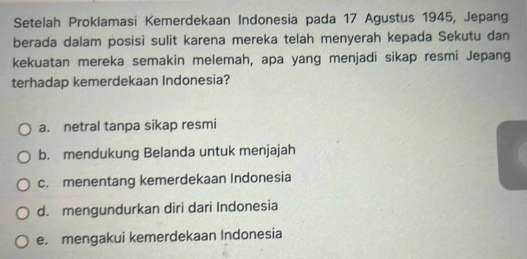 Setelah Proklamasi Kemerdekaan Indonesia pada 17 Agustus 1945, Jepang
berada dalam posisi sulit karena mereka telah menyerah kepada Sekutu dan
kekuatan mereka semakin melemah, apa yang menjadi sikap resmi Jepang
terhadap kemerdekaan Indonesia?
a. netral tanpa sikap resmi
b. mendukung Belanda untuk menjajah
c. menentang kemerdekaan Indonesia
d. mengundurkan diri dari Indonesia
e. mengakui kemerdekaan Indonesia