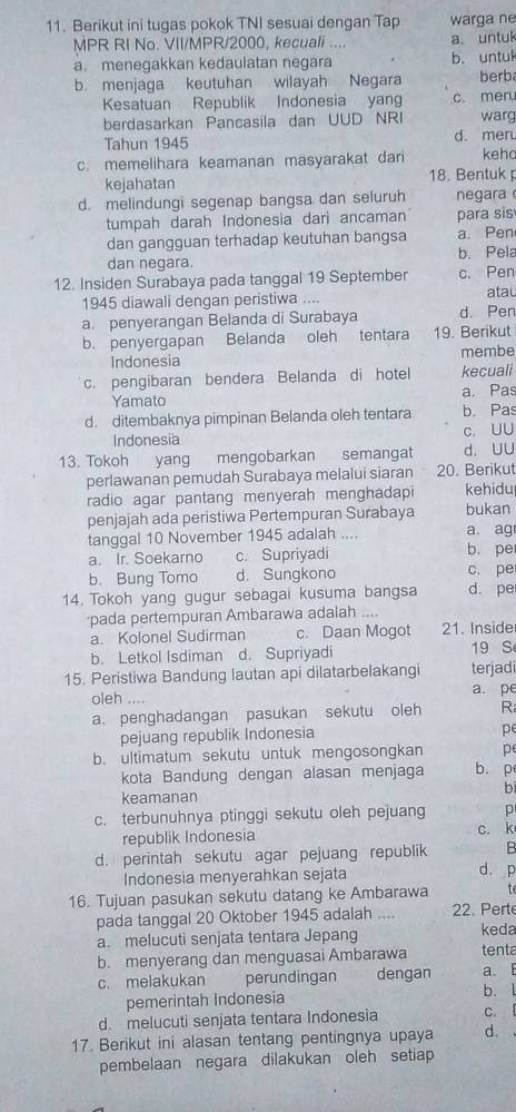 Berikut ini tugas pokok TNI sesuai dengan Tap warga ne
MPR RI No. VII/MPR/2000, kecuali .... a. untul
a. menegakkan kedaulatan negara b.untuk
b. menjaga keutuhan wilayah Negara berb
Kesatuan Republik Indonesia yan c. meru
berdasarkan Pancasila dan UUD NRI warg
Tahun 1945 d. mer
c. memelihara keamanan masyarakat dar keh
kejahatan 18. Bentuk 
d. melindungi segenap bangsa dan seluruh negara 
tumpah darah Indonesia dari ancaman para sis
dan gangguan terhadap keutuhan bangsa a. Pen
dan negara. b. Pela
12. Insiden Surabaya pada tanggal 19 September c. Pen
1945 diawali dengan peristiwa .... atau
a. penyerangan Belanda di Surabaya d. Pen
b. penyergapan Belanda oleh tentara 19. Berikut
Indonesia membe
c. pengibaran bendera Belanda di hotel kecuali
Yamato a. Pas
d. ditembaknya pimpinan Belanda oleh tentara b. Pas
Indonesia c. UU
13. Tokoh yang mengobarkan semangat d. UU
perlawanan pemudah Surabaya melalui siaran 20. Berikut
radio agar pantang menyerah menghadapi kehidu
penjajah ada peristiwa Pertempuran Surabaya bukan
tanggal 10 November 1945 adalah .... a. ag
a. Ir. Soekarno c. Supriyadi b. pe
b. Bung Tomo d. Sungkono c. pe
14. Tokoh yang gugur sebagai kusuma bangsa d. pe
pada pertempuran Ambarawa adalah ....
a. Kolonel Sudirman c. Daan Mogot 21. Inside
b. Letkol Isdiman d. Supriyadi 19 S
15. Peristiwa Bandung lautan api dilatarbelakangi terjadi
oleh .... a. pe
a. penghadangan pasukan sekutu oleh R
pejuang republik Indonesia
pe
b. ultimatum sekutu untuk mengosongkan p
kota Bandung dengan alasan menjaga b. p
b
keamanan
c. terbunuhnya ptinggi sekutu oleh pejuang p
republik Indonesia c. k
d. perintah sekutu agar pejuang republik B
Indonesia menyerahkan sejata
d. p
t
16. Tujuan pasukan sekutu datang ke Ambarawa 22. Perte
pada tanggal 20 Oktober 1945 adalah ....
a. melucuti senjata tentara Jepang keda
b. menyerang dan menguasai Ambarawa tenta
c. melakukan perundingan dengan a. E
pemerintah Indonesia b. l
d. melucuti senjata tentara Indonesia C. 
17. Berikut ini alasan tentang pentingnya upaya d.
pembelaan negara dilakukan oleh setiap