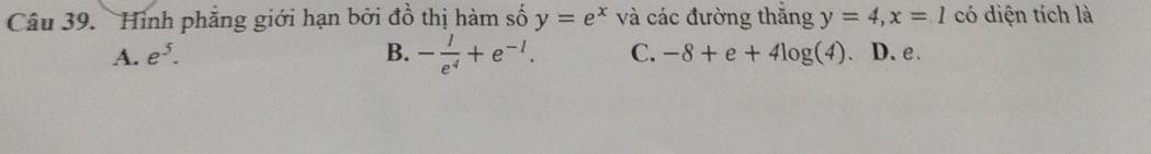 Hình phăng giới hạn bởi đồ thị hàm số y=e^x và các đường thắng y=4, x=1 có diện tích là
A. e^5. B. - 1/e^4 +e^(-1). C. -8+e+4log (4). D. e.