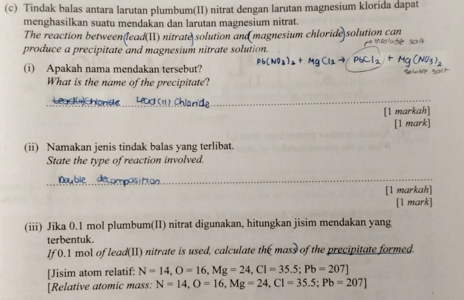 Tindak balas antara larutan plumbum(II) nitrat dengan larutan magnesium klorida dapat 
menghasilkan suatu mendakan dan larutan magnesium nitrat. 
The reaction between(lead(II) nitrate solution and magnesium chloride solution can 
produce a precipitate and magnesium nitrate solution. 
(i) Apakah nama mendakan tersebut? 
What is the name of the precipitate? 
[1 markah] 
[1 mark] 
(ii) Namakan jenis tindak balas yang terlibat. 
State the type of reaction involved. 
[1 markah] 
[1 mark] 
(iii) Jika 0.1 mol plumbum(II) nitrat digunakan, hitungkan jisim mendakan yang 
terbentuk. 
If 0.1 mol of lead(II) nitrate is used, calculate the mass of the precipitate formed. 
[Jisim atom relatif: N=14, O=16, Mg=24, Cl=35.5; Pb=207]
[Relative atomic mass: N=14, O=16, Mg=24, Cl=35.5; Pb=207]