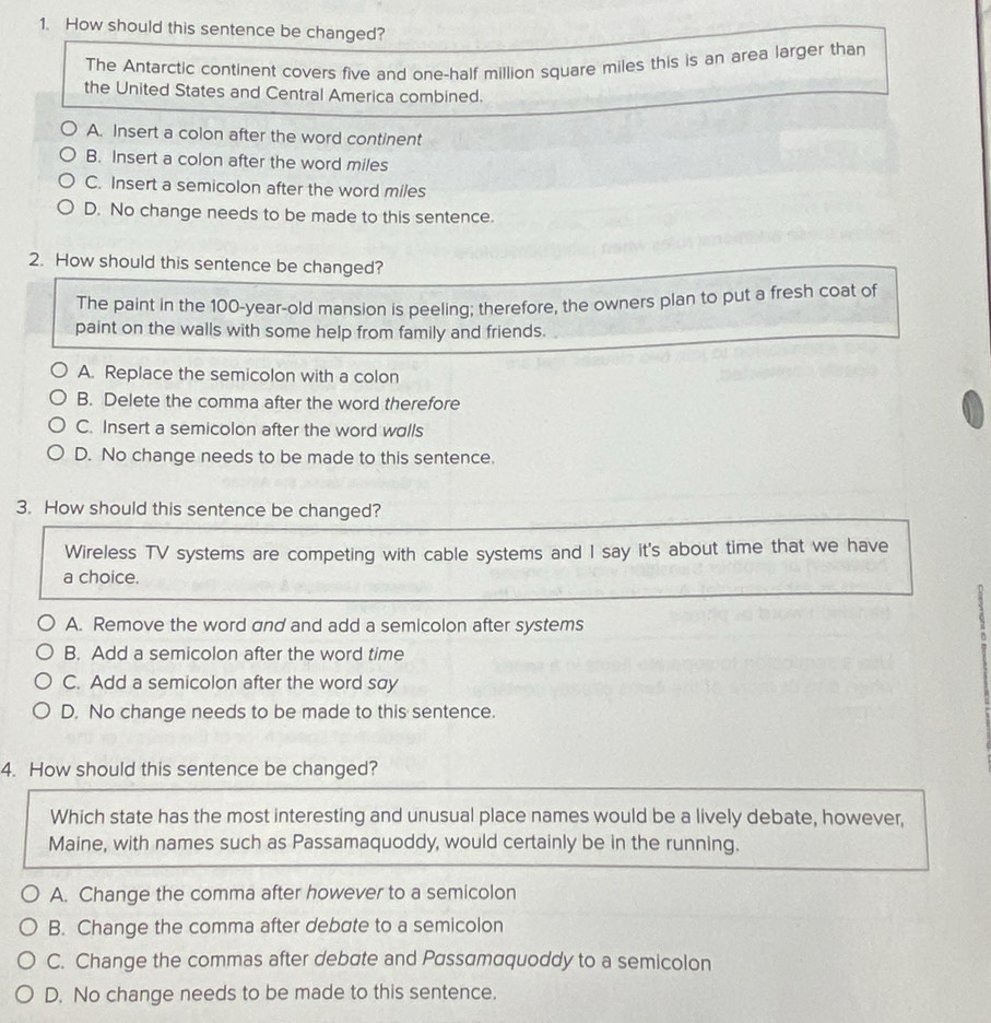 How should this sentence be changed?
The Antarctic continent covers five and one-half million square miles this is an area larger than
the United States and Central America combined.
A. Insert a colon after the word continent
B. Insert a colon after the word miles
C. Insert a semicolon after the word miles
D. No change needs to be made to this sentence.
2. How should this sentence be changed?
The paint in the 100-year -old mansion is peeling; therefore, the owners plan to put a fresh coat of
paint on the walls with some help from family and friends.
A. Replace the semicolon with a colon
B. Delete the comma after the word therefore
C. Insert a semicolon after the word walls
D. No change needs to be made to this sentence.
3. How should this sentence be changed?
Wireless TV systems are competing with cable systems and I say it's about time that we have
a choice.
A. Remove the word and and add a semicolon after systems
6
B. Add a semicolon after the word time
C. Add a semicolon after the word say
D. No change needs to be made to this sentence.
4. How should this sentence be changed?
Which state has the most interesting and unusual place names would be a lively debate, however,
Maine, with names such as Passamaquoddy, would certainly be in the running.
A. Change the comma after however to a semicolon
B. Change the comma after debate to a semicolon
C. Change the commas after debate and Passamaquoddy to a semicolon
D. No change needs to be made to this sentence.