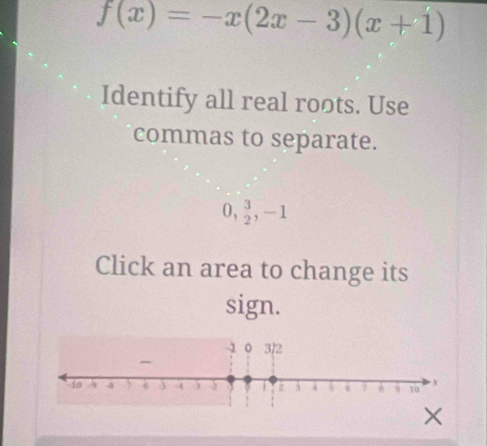 f(x)=-x(2x-3)(x+1)
Identify all real roots. Use 
commas to separate.
0,  3/2 , -1
Click an area to change its 
sign.