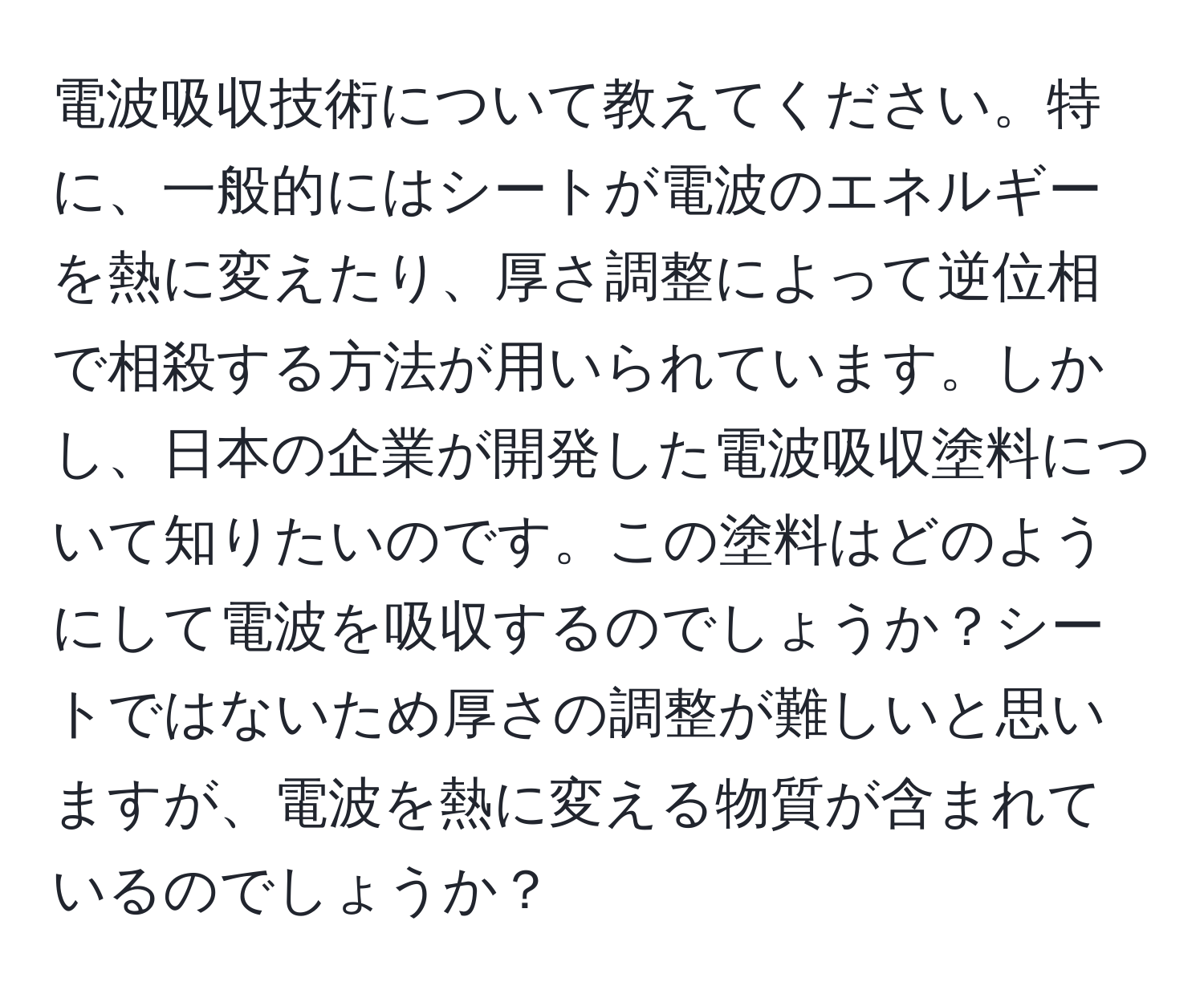 電波吸収技術について教えてください。特に、一般的にはシートが電波のエネルギーを熱に変えたり、厚さ調整によって逆位相で相殺する方法が用いられています。しかし、日本の企業が開発した電波吸収塗料について知りたいのです。この塗料はどのようにして電波を吸収するのでしょうか？シートではないため厚さの調整が難しいと思いますが、電波を熱に変える物質が含まれているのでしょうか？