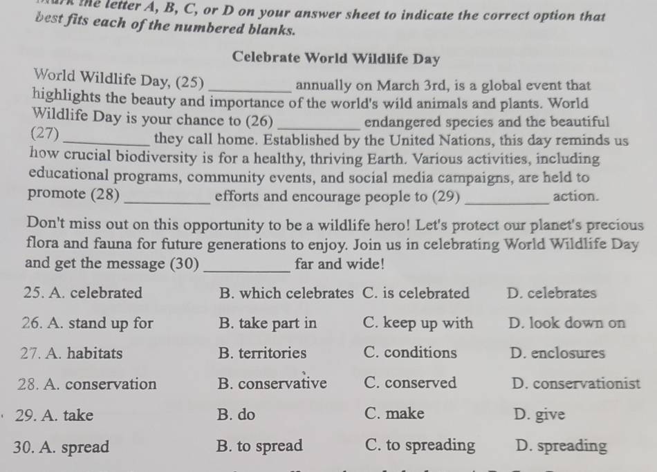 the letter A, B, C, or D on your answer sheet to indicate the correct option that
best fits each of the numbered blanks.
Celebrate World Wildlife Day
World Wildlife Day, (25)_
annually on March 3rd, is a global event that
highlights the beauty and importance of the world's wild animals and plants. World
Wildlife Day is your chance to (26) _endangered species and the beautiful
(27) _they call home. Established by the United Nations, this day reminds us
how crucial biodiversity is for a healthy, thriving Earth. Various activities, including
educational programs, community events, and social media campaigns, are held to
promote (28)_ efforts and encourage people to (29) _action.
Don't miss out on this opportunity to be a wildlife hero! Let's protect our planet's precious
flora and fauna for future generations to enjoy. Join us in celebrating World Wildlife Day
and get the message (30) _far and wide!
25. A. celebrated B. which celebrates C. is celebrated D. celebrates
26. A. stand up for B. take part in C. keep up with D. look down on
27. A. habitats B. territories C. conditions D. enclosures
28. A. conservation B. conservative C. conserved D. conservationist
29. A. take B. do C. make D. give
30. A. spread B. to spread C. to spreading D. spreading