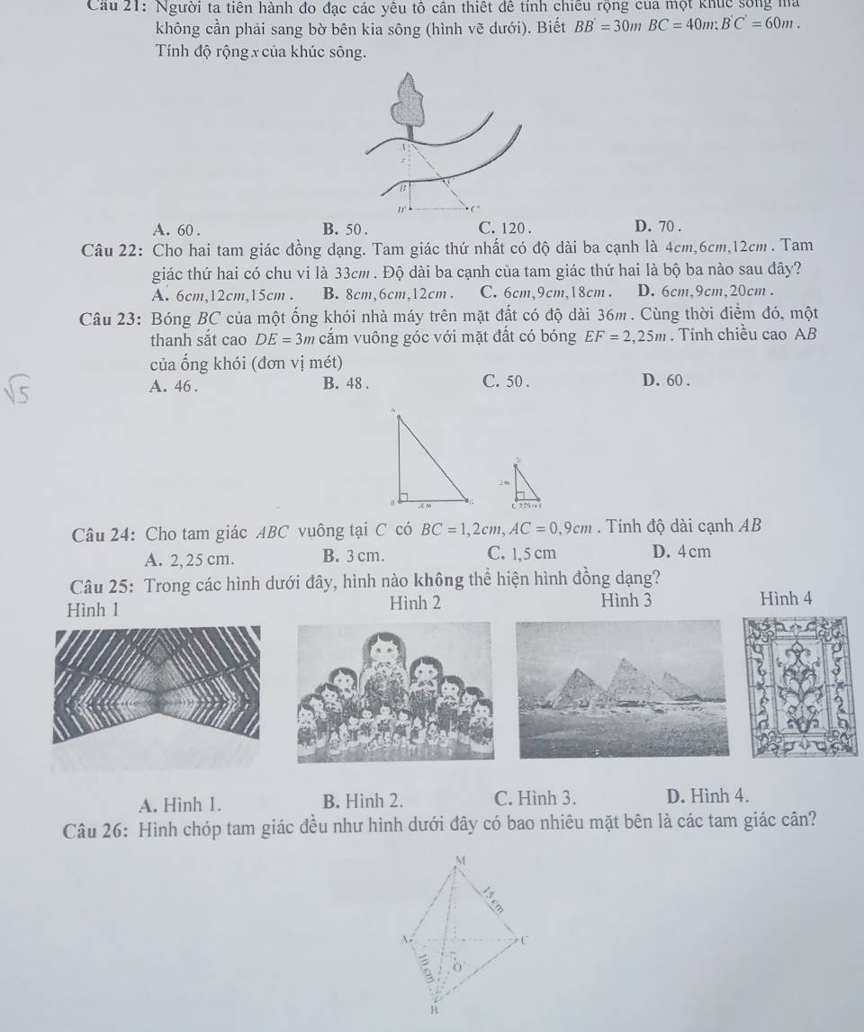 Cầu 21: Người ta tiên hành đo đạc các yêu tổ cân thiết đề tính chiều rộng của một khúc sống ma
không cần phải sang bờ bên kia sông (hình vẽ dưới). Biết BB=30mBC=40m;B'C'=60m.
Tính độ rộng x của khúc sông.
A. 60 . B. 50 . C. 120 . D. 70 .
Câu 22: Cho hai tam giác đồng dạng. Tam giác thứ nhất có độ dài ba cạnh là 4cm,6cm,12cm . Tam
giác thứ hai có chu vi là 33cm . Độ dài ba cạnh của tam giác thứ hai là bộ ba nào sau đây?
A. 6cm,12cm,15cm . B. 8cm,6cm,12cm . C.6cm,9cm,18cm. D. 6cm,9cm,20cm .
Câu 23: Bóng BC của một ống khói nhà máy trên mặt đất có độ dài 36m. Cùng thời điểm đó, một
thanh sắt cao DE=3m cắm vuông góc với mặt đất có bóng EF=2,25m. Tính chiều cao AB
của ống khói (đơn vị mét)
A. 46 . B. 48 . C. 50 . D. 60 .
5
Câu 24: Cho tam giác ABC vuông tại C có BC=1,2cm,AC=0,9cm.  Tính độ dài cạnh AB
A. 2,25 cm. B. 3 cm. C. 1,5 cm D. 4 cm
Câu 25: Trong các hình dưới đây, hình nào không thể hiện hình đồng dạng?
Hình 1 Hình 2 Hình 3 Hình 4
A. Hình 1. B. Hình 2. C. Hình 3. D. Hình 4.
Câu 26: Hình chóp tam giác đều như hình dưới đây có bao nhiêu mặt bên là các tam giác cần?