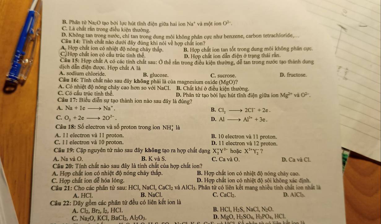 B. Phân tử Na₂O tạo bởi lực hút tĩnh điện giữa hai ion Na^+ và một ion O^(2-).
C. Là chất rắn trong điều kiện thường.
D. Không tan trong nước, chỉ tan trong dung mội không phân cực như benzene, carbon tetrachloride,...
Câu 14: Tính chất nào dưới đây đúng khi nói về hợp chất ion?
A. Hợp chất ion có nhiệt độ nóng chảy thấp. B. Hợp chất ion tan tốt trong dung môi không phân cực.
C. Hợp chất ion có cấu trúc tinh thể. D. Hợp chất ion dẫn điện ở trạng thái rắn.
Câu 15: Hợp chất A có các tính chất sau: Ở thể rắn trong điều kiện thường, dễ tan trong nước tạo thành dung
dịch dẫn điện được. Hợp chất A là
A. sodium chloride. B. glucose. C. sucrose. D. fructose.
Câu 16: Tính chất nào sau đây không phải là của magnesium oxide (MgO)
A. Có nhiệt độ nóng chảy cao hơn so với NaCl. B. Chất khí ở điều kiện thường.
C. Có cầu trúc tinh thể. D. Phân tử tạo bởi lực hút tĩnh điện giữa ion Mg^(2+) và O^(2-).
Câu 17: Biểu diễn sự tạo thành ion nào sau đây là đúng?
A. Na+1e Na^+. B. Cl_2 2Cl^-+2e.
C. O_2+2e - 2O^(2-). D. AI- Al^(3+)+3e.
Câu 18: Số electron và số proton trong ion NH* là
A. 11 electron và 11 proton. B. 10 electron và 11 proton.
C. 11 electron và 10 proton. D. 11 electron và 12 proton.
Câu 19: Cặp nguyên tử nào sau đây không tạo ra hợp chất dạng X_2^(+Y^2-) hoặc X^(2+)Y_2^(- ?
A. Na và O. B. K và S. C. Ca và O. D. Ca và Cl.
Câu 20: Tính chất nào sau đây là tính chất của hợp chất ion?
A. Hợp chất ion có nhiệt độ nóng chảy thấp. B. Hợp chất ion có nhiệt độ nóng chảy cao.
C. Hợp chất ion dễ hóa lỏng. D. Hợp chất ion có nhiệt độ sôi không xác định.
Câu 21: Cho các phân tử sau: HCl,NaCl,CaCl_2) và AlCl_3 4. Phân tử có liên kết mang nhiều tính chất ion nhất là
A. HCl. B. Na Cl. C. CaCl 、 D. AlCl_3
Câu 22: Dãy gồm các phân tử đều có liên kết ion là
A. Cl_2,Br_2,I_2,HC B. HCl,H_2S,NaCl,N_2O.
C. Na_2O,KCl,BaCl_2,Al_2O_3.
D. MgO,H_2SO_4,H_3PO_4,HCl.