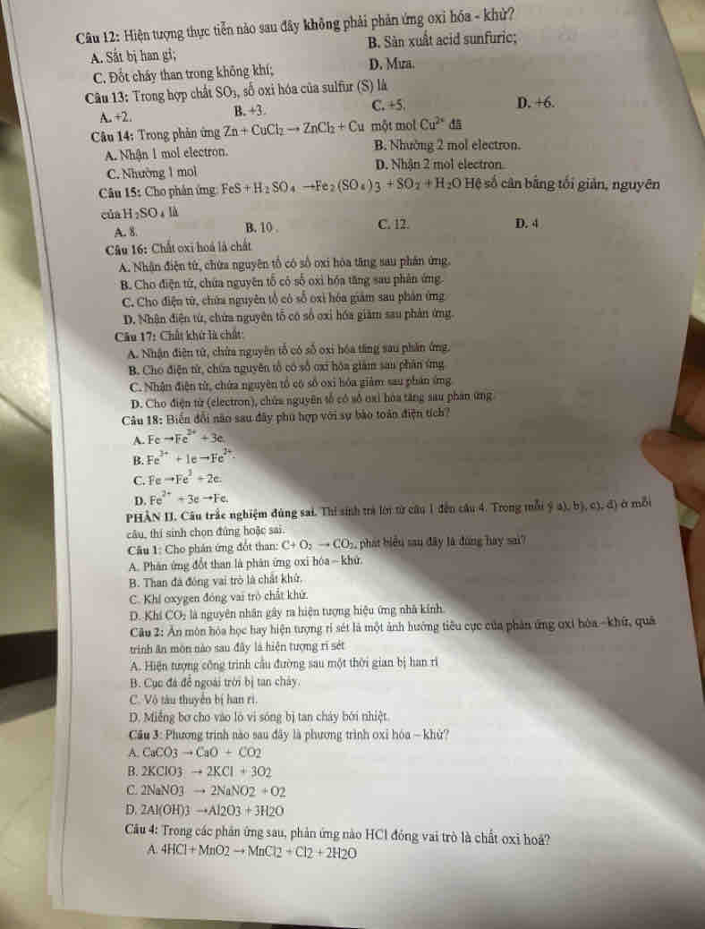 Hiện tượng thực tiễn nào sau đây không phải phản ứng oxi hóa - khử?
A. Sắt bị han gi; B. Sản xuất acid sunfuric;
C. Đốt chây than trong không khí; D. Mưa.
Câu 13: Trong hợp chất SO_3 số oxi hóa của sulfur (S) là
C. +5,
A.+2.
B. +3. D. +6.
Câu 14: Trong phản ứng Zn+CuCl_2to ZnCl_2+Cu một mol Cu^(2x) đ5
A. Nhận 1 mol electron. B. Nhường 2 mol electron.
C. Nhường 1 mol D. Nhận 2 mol electron.
Câu 15: Cho phân ứng FeS+H_2SO _4to Fe_2(SO_4)_3+SO_2+H_2O Hệ số cân bằng tối giản, nguyên
của H_2SO_4lh
A. 8. B. 10 . C. 12. D. 4
Câu 16: Chất oxi hoá là chất
A. Nhân điện từ, chứa nguyên tổ có số oxi hòa tăng sau phân ứng.
B. Cho điện tử, chứa nguyên tổ có số oxi hóa tăng sau phân ứng
C. Cho điện tử, chứa nguyên tổ có số oxi hóa giám sau phân ứng
D. Nhân điện từ, chứa nguyên tỗ có số oxỉ hóa giăm sau phản ứng
Câu 17: Chất khứ là chất:
A. Nhận điện tử, chứa nguyên tổ có số oxi hóa tăng sau phần ứng.
B. Cho điện tử, chứa nguyên tổ có số oxi hóa giám sau phân ứng
C. Nhận điện từ, chứa nguyên tổ có số oxi hóa giảm sau phân ứng
D. Cho điện từ (electron), chứa nguyên tổ có số oại hóa tăng sau phân ứng
Câu 18: Biển đổi não sau đây phủ hợp với sự bào toàn điện tích?
A. Fc to Fe^(2+)+3e
B. Fe^(3+)+1eto Fe^(2+).
C. Fe to Fe^2+2c.
D. Fe^(2+)+3eto Fe.
PHÀN II. Câu trắc nghiệm đùng sai. Thi sinh trả lớn từ cầu 1 đến câu 4. Trong mỗi  a),b),c),d) à mỗi
câu, thí sinh chọn đủng hoặc sai
Câu 1: Cho phán ứng đổt than: C+O_2to CO_2 , phát biểu sau đây là đùng hay sai?
A. Phân ứng đổt than là phân ứng oxi hóa - khử
B. Than đã đóng vai trò là chất khứ.
C. Khi oxygen đóng vai trò chất khứ.
D. Kh CO_2 là nguyên nhân gây ra hiện tượng hiệu ứng nhà kính
Câu 2: An môn hóa học hay hiện tượng rì sét là một ảnh hưởng tiêu cực của phản ứng ơxi hòa -khữ, quả
trinh ăn môn nào sau đây là hiện tượng rĩ sét
A. Hiện tượng công trình cầu đường sau một thời gian bị han rì
B. Cục đá để ngoài trời bị tan chây.
C. Vô tàu thuyển bị han rì.
D. Miếng bơ cho vào lò vi sóng bị tan cháy bởi nhiệt
Cu 3: Phương trình nào sau đây là phương trình oxỉ hóa ~ khử?
A. CaCO3to CaO+CO2
B. 2KClO3to 2KCl+3O2
C. 2NaNO3to 2NaNO2+O2
D. 2Al(OH)3to Al2O3+3H2O
*  Câu 4: Trong các phần ứng sau, phản ứng nào HCl đóng vai trò là chất oxi ho?
A. 4HCl+MnO2to MnCl2+Cl2+2H2O
