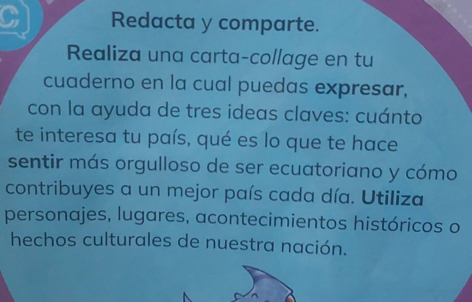 Redacta y comparte. 
Realiza una carta-collage en tu 
cuaderno en la cual puedas expresar, 
con la ayuda de tres ideas claves: cuánto 
te interesa tu país, qué es lo que te hace 
sentir más orgulloso de ser ecuatoriano y cómo 
contribuyes a un mejor país cada día. Utiliza 
personajes, lugares, acontecimientos históricos o 
hechos culturales de nuestra nación.