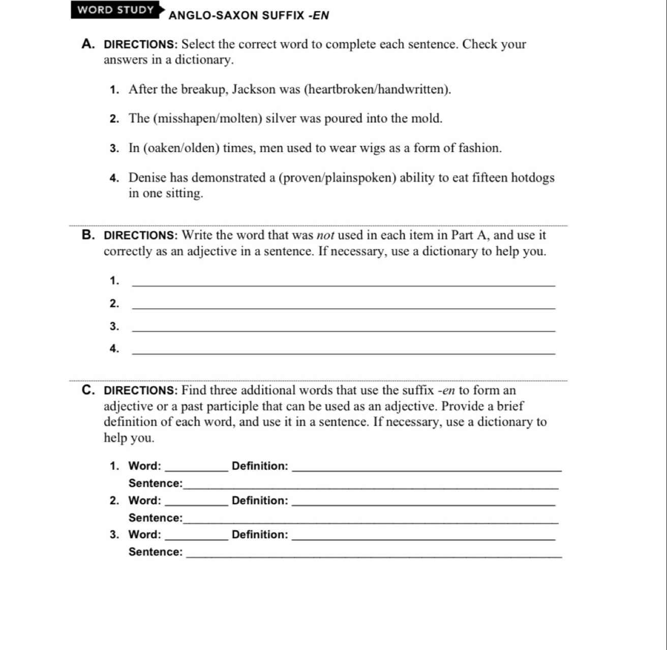 WORD STUDY ANGLO-SAXON SUFFIX -EN 
A. dIRECTIONS: Select the correct word to complete each sentence. Check your 
answers in a dictionary. 
1. After the breakup, Jackson was (heartbroken/handwritten). 
2. The (misshapen/molten) silver was poured into the mold. 
3. In (oaken/olden) times, men used to wear wigs as a form of fashion. 
4. Denise has demonstrated a (proven/plainspoken) ability to eat fifteen hotdogs 
in one sitting. 
B. DIRECTIONS: Write the word that was not used in each item in Part A, and use it 
correctly as an adjective in a sentence. If necessary, use a dictionary to help you. 
1._ 
2._ 
3._ 
4._ 
_ 
C. DIRECTIONS: Find three additional words that use the suffix -en to form an 
adjective or a past participle that can be used as an adjective. Provide a brief 
definition of each word, and use it in a sentence. If necessary, use a dictionary to 
help you. 
1. Word: _Definition:_ 
Sentence:_ 
2. Word: _Definition:_ 
Sentence:_ 
3. Word: _Definition:_ 
Sentence:_