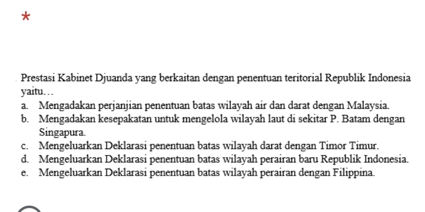 Prestasi Kabinet Djuanda yang berkaitan dengan penentuan teritorial Republik Indonesia
yaitu…
a. Mengadakan perjanjian penentuan batas wilayah air dan darat dengan Malaysia.
b. Mengadakan kesepakatan untuk mengelola wilayah laut di sekitar P. Batam dengan
Singapura.
c. Mengeluarkan Deklarasi penentuan batas wilayah darat dengan Timor Timur.
d. Mengeluarkan Deklarasi penentuan batas wilayah perairan baru Republik Indonesia.
e. Mengeluarkan Deklarasi penentuan batas wilayah perairan dengan Filippina.