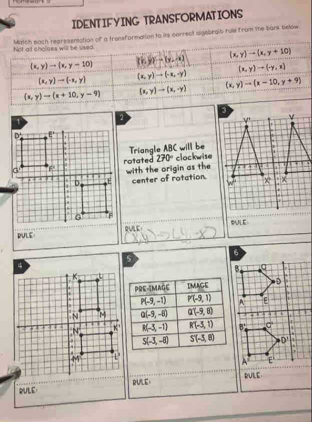 IDENTIFYING TRANSFORMATIONS
Match each representation of a transformation to its correct aigebraic rule from the bank below.
Not all choloes will be used.
(x,y)to (x,y-10) (x,y)to (y,-x) (x,y)to (x,y+10)
(x,y)to (-y,x)
(x,y)to (-x,y) (x,y)to (-x,-y)
(x,y)to (x+10,y-9) (x,y)to (x,-y) (x,y)to (x-10,y+9)
2
Triangle ABC will be
rotated 270° clockwise
with the origin as the
center of rotation.
RULE RULE
RULE
6
5
B
D   
A E
4
B^+ C'
D'
A' E
RVLE RULE RVLE
