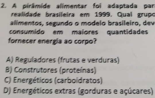 A pirâmide alimentar foi adaptada par
realidade brasileira em 1999. Qual grupo
alímentos, segundo o modelo brasileiro, dev
consumido em maiores quantidades
fornecer energia ao corpo?
A) Reguladores (frutas e verduras)
B) Construtores (proteínas)
C) Energéticos (carboidratos)
D) Energéticos extras (gorduras e açúcares)