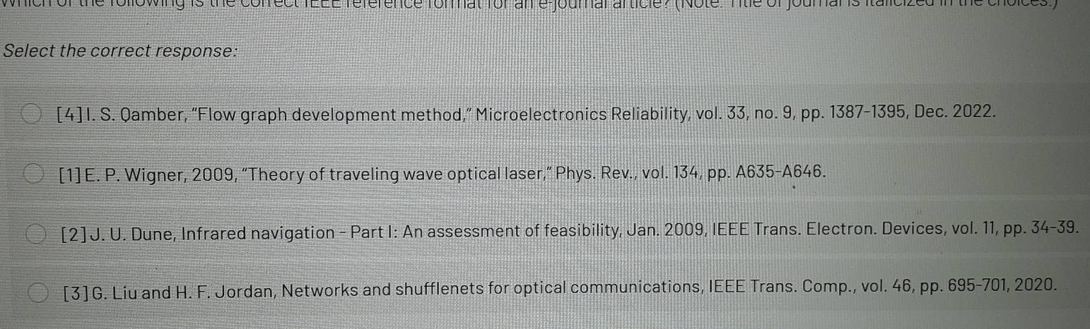 which of the following is the cofrect TEEE reference format for an e journal article? (Note. Title of joural is italicized in the choices)
Select the correct response:
[4] I. S. Qamber, “Flow graph development method,” Microelectronics Reliability, vol. 33, no. 9, pp. 1387-1395, Dec. 2022.
[1] E. P. Wigner, 2009, “Theory of traveling wave optical laser,” Phys. Rev., vol. 134, pp. A635-A646.
[2 ] J. U. Dune, Infrared navigation - Part I: An assessment of feasibility, Jan. 2009, IEEE Trans. Electron. Devices, vol. 11, pp. 34-39.
[3] G. Liu and H. F. Jordan, Networks and shufflenets for optical communications, IEEE Trans. Comp., vol. 46, pp. 695-701, 2020.