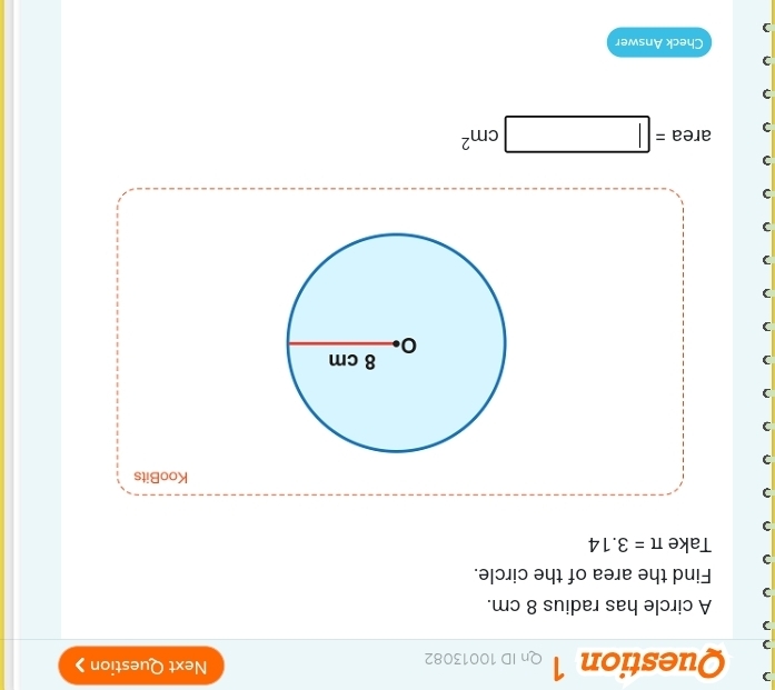 Qn ID 10013082 Next Question 》 
A circle has radius 8 cm. 
Find the area of the circle. 
Take π =3.14
KooBits 
) 
) area=□ cm^2
) 
Check Answer