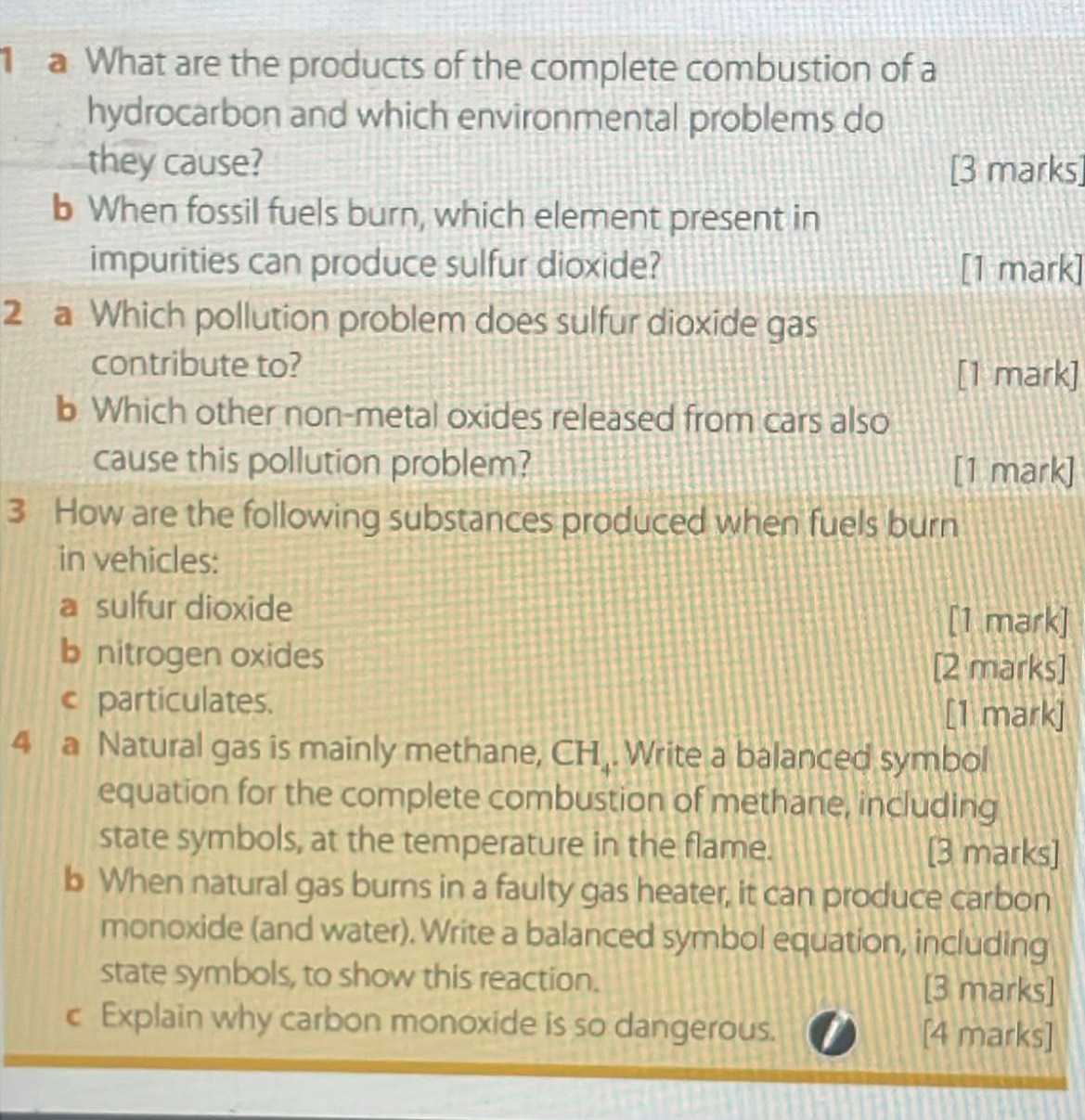 a What are the products of the complete combustion of a 
hydrocarbon and which environmental problems do 
they cause? [3 marks] 
b When fossil fuels burn, which element present in 
impurities can produce sulfur dioxide? [1 mark] 
2 a Which pollution problem does sulfur dioxide gas 
contribute to? 
[1 mark] 
b Which other non-metal oxides released from cars also 
cause this pollution problem? [1 mark] 
3 How are the following substances produced when fuels burn 
in vehicles: 
a sulfur dioxide 
[1 mark] 
b nitrogen oxides [2 marks] 
c particulates. [1 mark] 
4 a Natural gas is mainly methane, CH . Write a balanced symbol 
equation for the complete combustion of methane, including 
state symbols, at the temperature in the flame. [3 marks] 
b When natural gas burns in a faulty gas heater, it can produce carbon 
monoxide (and water). Write a balanced symbol equation, including 
state symbols, to show this reaction. [3 marks] 
c Explain why carbon monoxide is so dangerous. [4 marks]