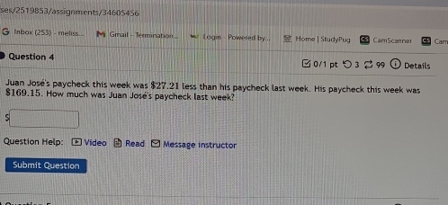 ses/2519853/assignments/34605456 
G Inbox (253) - meliss.. M Gmail - Termination... Lagin - Powered by... Home | StudyPug CamScanmer Cam 
Question 4 0/1 pt つ 3 99 Details 
Juan José's paycheck this week was $27.21 less than his paycheck last week. His paycheck this week was
$169.15. How much was Juan José's paycheck last week? 
. □ 
Question Help: Video Read Message instructor 
Submit Question