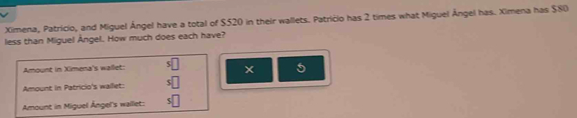 Ximena, Patricio, and Miguel Ángel have a total of $520 in their wallets. Patricio has 2 times what Miguel Ángel has. Ximena has $80
less than Miguel Ângel. How much does each have?
Amount in Ximena's wallet: s□
5
Amount in Patricio's walllet: s□
Amount in Miguel Ángel's wallet: s□