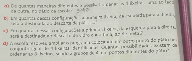 ) De quantas maneiras diferentes é possível ordenar as 4 lixeiras, uma ao lado 
da outra, no pátio da escola? 
b) Em quantas dessas configurações a primeira lixeira, da esquerda para a direita, 
será a destinada ao descarte de plástico? 
c) Em quantas dessas configurações a primeira lixeira, da esquerda para a direita, 
será a destinada ao descarte de vidro e a última, ao de metal? 
d) A escola resolveu ampliar o programa colocando em outro ponto do pátio um 
conjunto igual de 4 lixeiras identificadas. Quantas possibilidades existem de 
ordenar as 8 lixeiras, sendo 2 grupos de 4, em pontos diferentes do pátio?