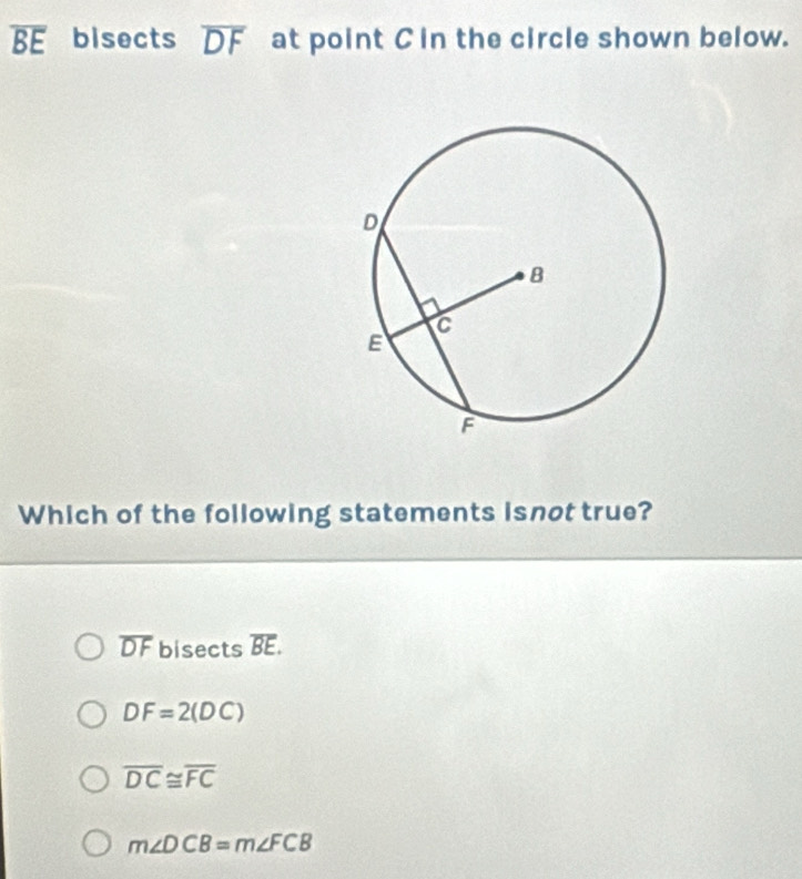 overline BE bisects overline DF at point Cin the circle shown below.
Which of the following statements isnot true?
overline DF bisects overline BE.
DF=2(DC)
overline DC≌ overline FC
m∠ DCB=m∠ FCB