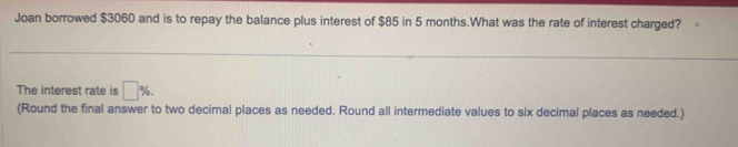 Joan borrowed $3060 and is to repay the balance plus interest of $85 in 5 months.What was the rate of interest charged? 
The interest rate is □ %. 
(Round the final answer to two decimal places as needed. Round all intermediate values to six decimal places as needed.)