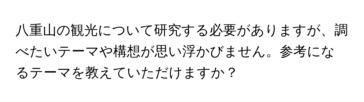 八重山の観光について研究する必要がありますが、調べたいテーマや構想が思い浮かびません。参考になるテーマを教えていただけますか？