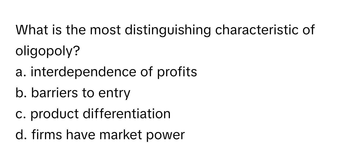 What is the most distinguishing characteristic of oligopoly? 

a. interdependence of profits 
b. barriers to entry 
c. product differentiation 
d. firms have market power