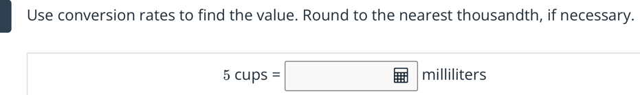 Use conversion rates to find the value. Round to the nearest thousandth, if necessary.
5cups=□ milliliters