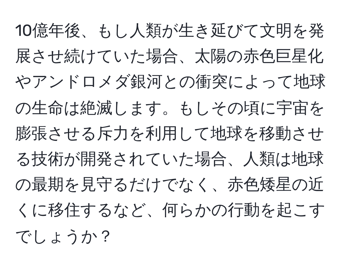 10億年後、もし人類が生き延びて文明を発展させ続けていた場合、太陽の赤色巨星化やアンドロメダ銀河との衝突によって地球の生命は絶滅します。もしその頃に宇宙を膨張させる斥力を利用して地球を移動させる技術が開発されていた場合、人類は地球の最期を見守るだけでなく、赤色矮星の近くに移住するなど、何らかの行動を起こすでしょうか？