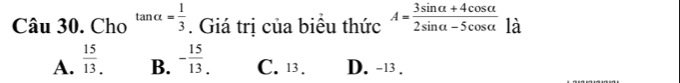 Cho tan alpha = 1/3 . Giá trị của biêu thức A= (3sin alpha +4cos alpha )/2sin alpha -5cos alpha   là
A.  15/13 . - 15/13 . C. 13. D. -13.
B.