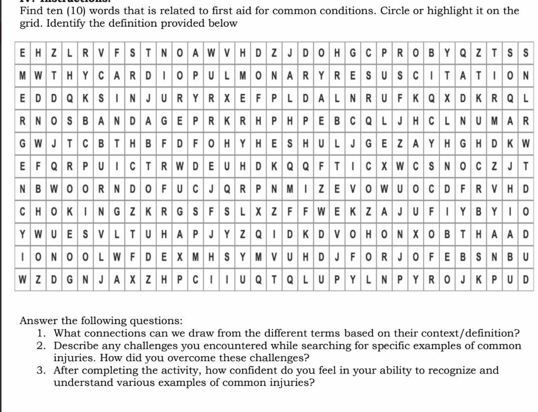 Find ten (10) words that is related to first aid for common conditions. Circle or highlight it on the 
grid. Identify the definition provided below 
s 
N 
L 
R 
W 
T 
D 
0 
D 
U 
D 
Answer the following questions: 
1. What connections can we draw from the different terms based on their context/definition? 
2. Describe any challenges you encountered while searching for specific examples of common 
injuries. How did you overcome these challenges? 
3. After completing the activity, how confident do you feel in your ability to recognize and 
understand various examples of common injuries?