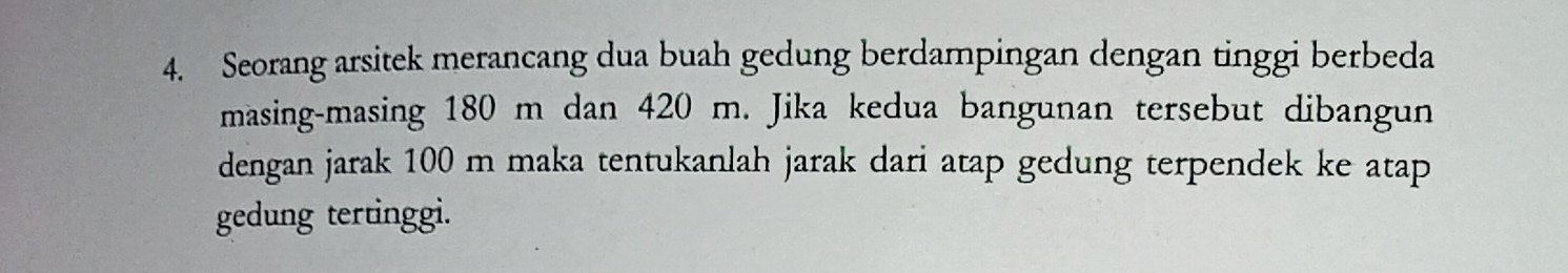 Seorang arsitek merancang dua buah gedung berdampingan dengan tinggi berbeda 
masing-masing 180 m dan 420 m. Jika kedua bangunan tersebut dibangun 
dengan jarak 100 m maka tentukanlah jarak dari atap gedung terpendek ke atap 
gedung tertinggi.