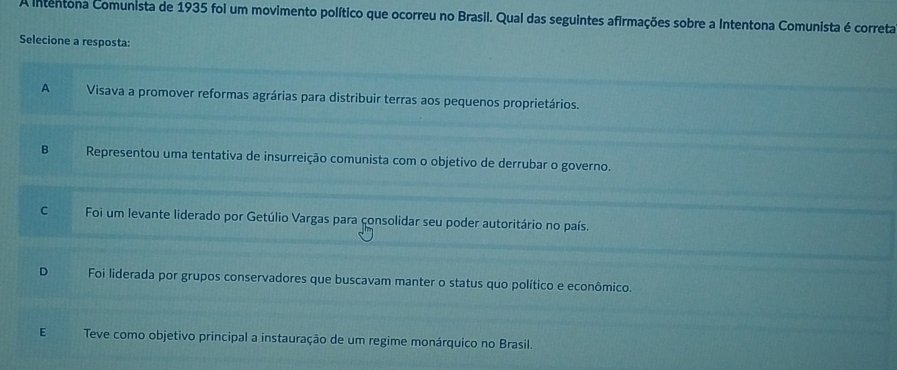 A intentona Comunista de 1935 foi um movimento político que ocorreu no Brasil. Qual das seguintes afirmações sobre a Intentona Comunista é correta
Selecione a resposta:
A Visava a promover reformas agrárias para distribuir terras aos pequenos proprietários.
B Representou uma tentativa de insurreição comunista com o objetivo de derrubar o governo.
C Foi um levante liderado por Getúlio Vargas para consolidar seu poder autoritário no país.
D Foi liderada por grupos conservadores que buscavam manter o status quo político e econômico.
E Teve como objetivo principal a instauração de um regime monárquico no Brasil.