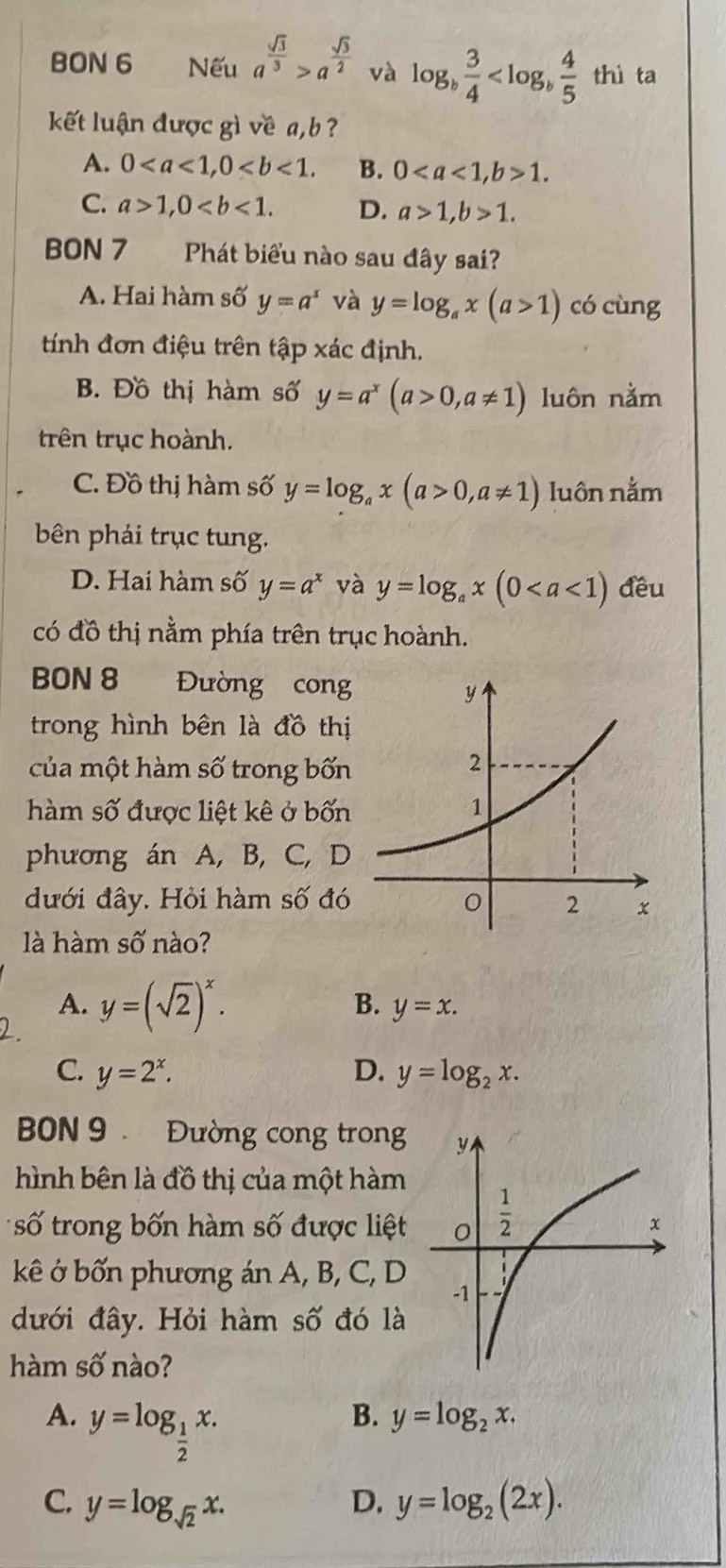 BON 6 Nếu a^(frac sqrt(3))3>a^(frac sqrt(3))2 và log _b 3/4  thì ta
kết luận được gì về a, b ?
A. 0 B. 01.
C. a>1,0 D. a>1,b>1.
BON 7 Phát biểu nào sau đây sai?
A. Hai hàm số y=a^x và y=log _ax(a>1) có cùng
tính đơn điệu trên tập xác định.
B. Đồ thị hàm số y=a^x(a>0,a!= 1) luôn nằm
trên trục hoành.
C. Đồ thị hàm số y=log _ax(a>0,a!= 1) luôn nằm
bên phải trục tung.
D. Hai hàm số y=a^x và y=log _ax(0 đều
có đồ thị nằm phía trên trục hoành.
BON 8 Đường cong
trong hình bên là đồ thị
của một hàm số trong bốn
hàm số được liệt kê ở bốn
phương án A, B, C, D
đưới đây. Hỏi hàm số đó
là hàm số nào?
A.
2. y=(sqrt(2))^x.
B. y=x.
C. y=2^x. D. y=log _2x.
BON 9  Đường cong trong
hình bên là đồ thị của một hàm
số trong bốn hàm số được liệt
kê ở bốn phương án A, B, C, D
đưới đây. Hỏi hàm số đó là
hàm số nào?
A. y=log _ 1/2 x.
B. y=log _2x.
C. y=log _sqrt(2)x. D. y=log _2(2x).