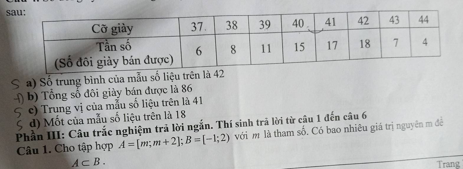 Số trung bình của mẫu số liệu trên là 42
b) Tổng số đôi giày bán được là 86
c) Trung vị của mẫu số liệu trên là 41
d) Mốt của mẫu số liệu trên là 18
Phần III: Câu trắc nghiệm trả lời ngắn. Thí sinh trả lời từ câu 1 đến câu 6 
Câu 1. Cho tập hợp A=[m;m+2]; B=[-1;2) với m là tham số. Có bao nhiêu giá trị nguyên m để
A⊂ B. Trang