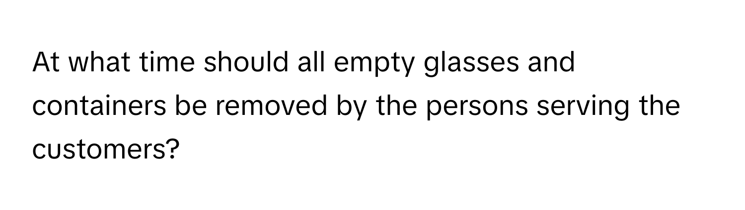 At what time should all empty glasses and containers be removed by the persons serving the customers?