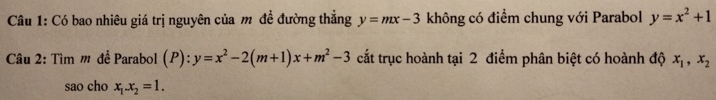 Có bao nhiêu giá trị nguyên của m đề đường thẳng y=mx-3 không có điểm chung với Parabol y=x^2+1
Câu 2: Tìm m để Parabol (P): y=x^2-2(m+1)x+m^2-3 cắt trục hoành tại 2 điểm phân biệt có hoành độ x_1, x_2
sao cho x_1. x_2=1.