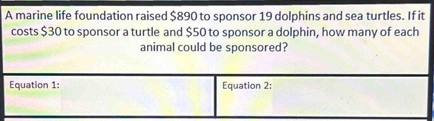 A marine life foundation raised $890 to sponsor 19 dolphins and sea turtles. If it 
costs $30 to sponsor a turtle and $50 to sponsor a dolphin, how many of each 
animal could be sponsored?