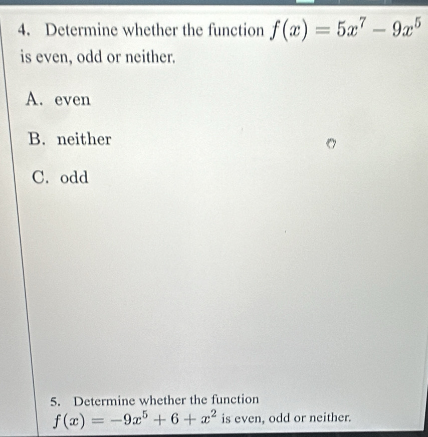 Determine whether the function f(x)=5x^7-9x^5
is even, odd or neither.
A. even
B. neither
C. odd
5. Determine whether the function
f(x)=-9x^5+6+x^2 is even, odd or neither.