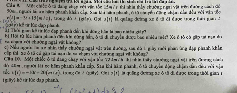 NH. Cầu trác nghiệm trả lới ngàn. Mỗi cầu hỏi thi sinh chỉ trả lới đấp ăn. 
Câu 9. Một chiếc ô tô đang chạy với vận tốc 15m / s thì nhìn thấy chướng ngại vật trên đường cách đó
50m, người lái xe hãm phanh khẩn cấp. Sau khi hãm phanh, ô tô chuyển động chậm dần đều với vận tốc
v(t)=-3t+15(m/s) , trong đó t (giây). Gọi s(t) là quãng đường xe ô tô đi được trong thời gian 1 
(giây) kể từ lúc đạp phanh. 
à) Thời gian kể từ lúc đạp phanh đến khi dừng hẳn là bao nhiêu giây? 
b) Hỏi từ lúc hãm phanh đến khi dừng hẳn, ô tô di chuyển được bao nhiêu mét? Xe ô tô có gặp tai nạn do 
va chạm với chướng ngại vật không? 
c) Nếu người lái xe nhìn thấy chưởng ngại vật trên đường, sau đó 1 giây mới phản ứng đạp phanh khẩn 
cấp thì xe ô tô có gặp tai nạn do va chạm với chướng ngại vật không? 
Câu 10. Một chiếc ô tô đang chạy với vận tốc 72 km / h thì nhìn thấy chướng ngại vật trên đường cách 
đó 40m , người lái xe hãm phanh khẩn cấp. Sau khi hãm phanh, ô tô chuyền động chậm dần đều với vận 
tốc v(t)=-10t+20(m/s) , trong đó t (giây). Gọi s(t) là quãng đường xe ô tô đi được trong thời giant 
(giây) kể từ lúc đạp phanh. 
6