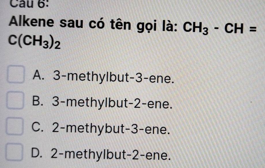 Alkene sau có tên gọi là: CH_3-CH=
C(CH_3)_2
A. 3 -methylbut -3 -ene.
B. 3 -methylbut -2 -ene.
C. 2 -methybut -3 -ene.
D. 2 -methylbut -2 -ene.