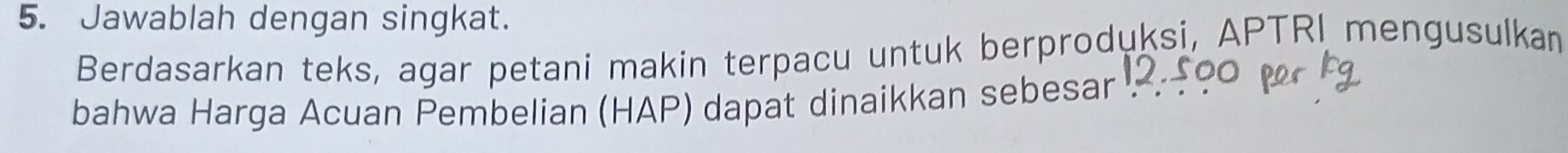 Jawablah dengan singkat. 
Berdasarkan teks, agar petani makin terpacu untuk berproduksi, APTRI mengusulkan 
bahwa Harga Acuan Pembelian (HAP) dapat dinaikkan sebesar