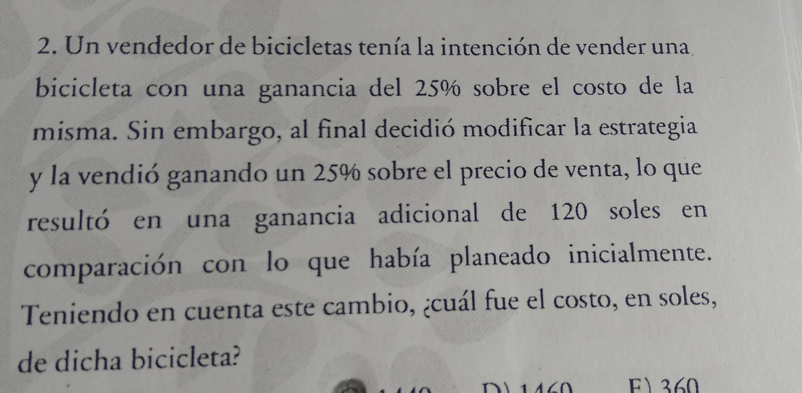 Un vendedor de bicicletas tenía la intención de vender una 
bicicleta con una ganancia del 25% sobre el costo de la 
misma. Sin embargo, al final decidió modificar la estrategia 
y la vendió ganando un 25% sobre el precio de venta, lo que 
resultó en una ganancia adicional de 120 soles en 
comparación con lo que había planeado inicialmente. 
Teniendo en cuenta este cambio, ¿cuál fue el costo, en soles, 
de dicha bicicleta? 
F 360