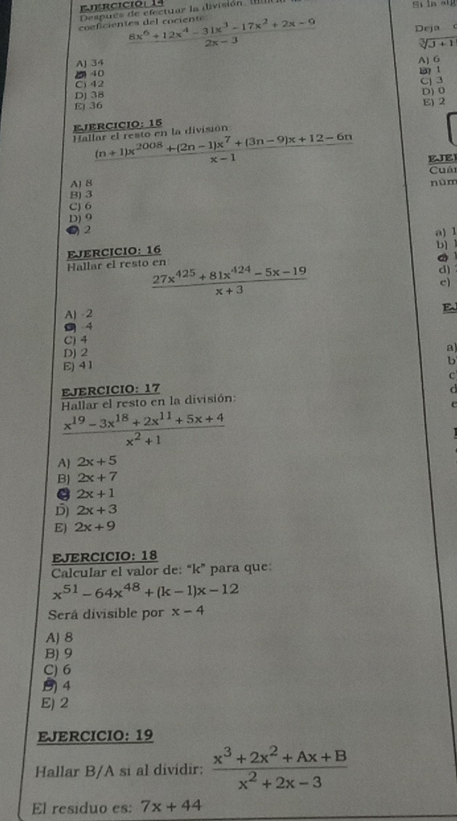 rcició 
Después de efectuar la división 
coficientes del cociente  (8x^6+12x^4-31x^3-17x^2+2x-9)/2x-3 
Deja C
sqrt[3](J+1)
AJ 34
2 40 A) G
C) 42
DJ 38 CJ 3 D) 0
E) 36 E) 2
EJERCICIO: 15
Hallar el resto en la división
 ((n+1)x^(2008)+(2n-1)x^7+(3n-9)x+12-6n)/x-1  EJE
Cuải
A) 8 núm
B) 3
C) 6
D) 9
2 a) 1
EJERCICIO: 16
b) 1
。 
Hallar el resto en
 (27x^(425)+81x^(424)-5x-19)/x+3 
d)
c
A) -2
E
s4
C) 4
DJ 2 a)
E) 4 1
b
C
EJERCICIO: 17 d
Hallar el resto en la división:
 (x^(19)-3x^(18)+2x^(11)+5x+4)/x^2+1 
A) 2x+5
B) 2x+7
B 2x+1
D) 2x+3
E) 2x+9
EJERCICIO: 18
Calcular el valor de: “ k ” para que:
x^(51)-64x^(48)+(k-1)x-12
Será divisible por x-4
A) 8
B) 9
C) 6
(4
E) 2
EJERCICIO: 19
Hallar B/A si al dividir:  (x^3+2x^2+Ax+B)/x^2+2x-3 
El residuo es: 7x+44